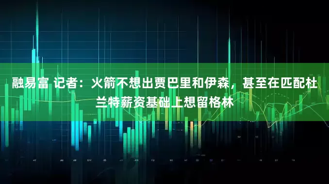 融易富 记者：火箭不想出贾巴里和伊森，甚至在匹配杜兰特薪资基础上想留格林