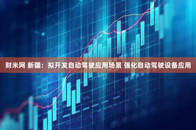 财米网 新疆：拟开发自动驾驶应用场景 强化自动驾驶设备应用