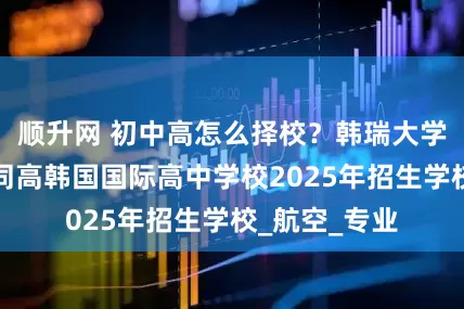 顺升网 初中高怎么择校？韩瑞大学，上海中侨同高韩国国际高中学校2025年招生学校_航空_专业