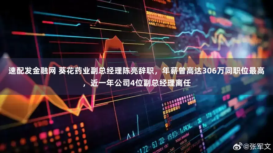 速配发金融网 葵花药业副总经理陈亮辞职，年薪曾高达306万同职位最高，近一年公司4位副总经理离任