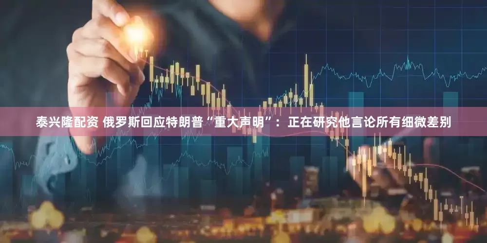 泰兴隆配资 俄罗斯回应特朗普“重大声明”：正在研究他言论所有细微差别