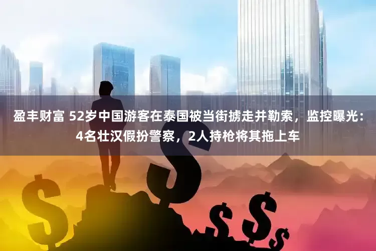 盈丰财富 52岁中国游客在泰国被当街掳走并勒索，监控曝光：4名壮汉假扮警察，2人持枪将其拖上车