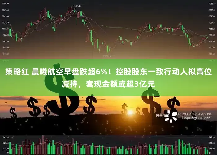 策略红 晨曦航空早盘跌超6%！控股股东一致行动人拟高位减持，套现金额或超3亿元