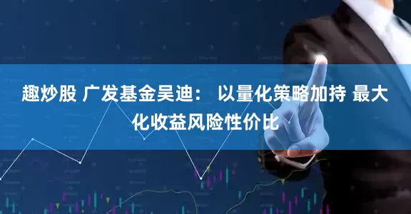 趣炒股 广发基金吴迪： 以量化策略加持 最大化收益风险性价比