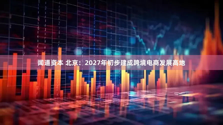 闻道资本 北京：2027年初步建成跨境电商发展高地