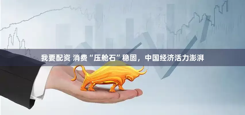 我要配资 消费“压舱石”稳固，中国经济活力澎湃
