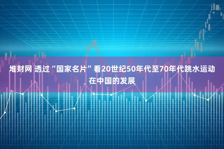 堆财网 透过“国家名片”看20世纪50年代至70年代跳水运动在中国的发展