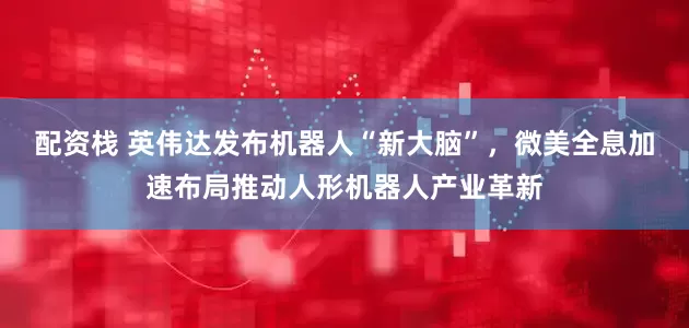 配资栈 英伟达发布机器人“新大脑”，微美全息加速布局推动人形机器人产业革新