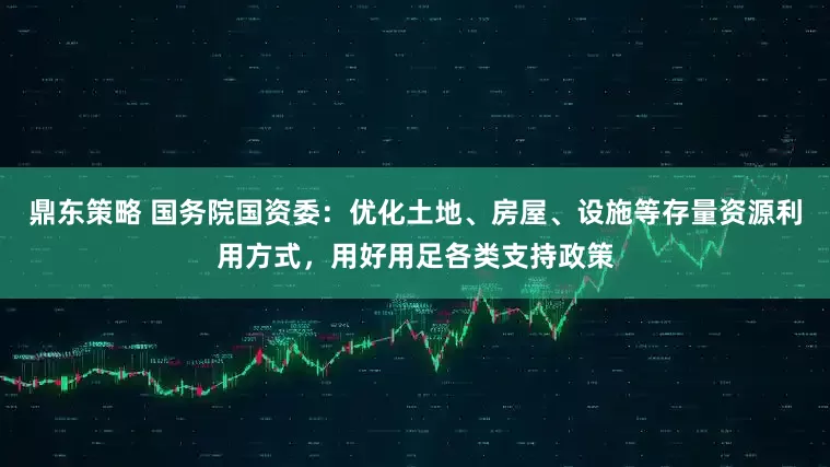 鼎东策略 国务院国资委：优化土地、房屋、设施等存量资源利用方式，用好用足各类支持政策