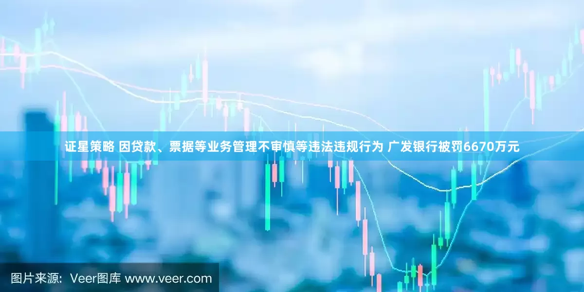 证星策略 因贷款、票据等业务管理不审慎等违法违规行为 广发银行被罚6670万元