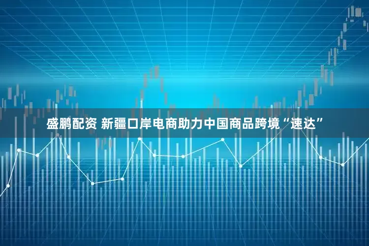 盛鹏配资 新疆口岸电商助力中国商品跨境“速达”