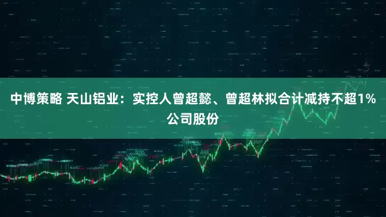中博策略 天山铝业：实控人曾超懿、曾超林拟合计减持不超1%公司股份