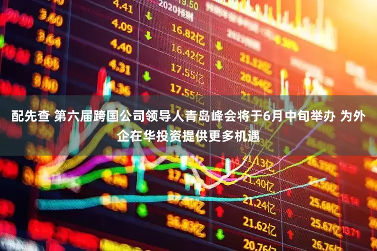 配先查 第六届跨国公司领导人青岛峰会将于6月中旬举办 为外企在华投资提供更多机遇