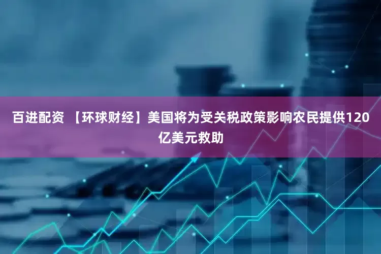 百进配资 【环球财经】美国将为受关税政策影响农民提供120亿美元救助