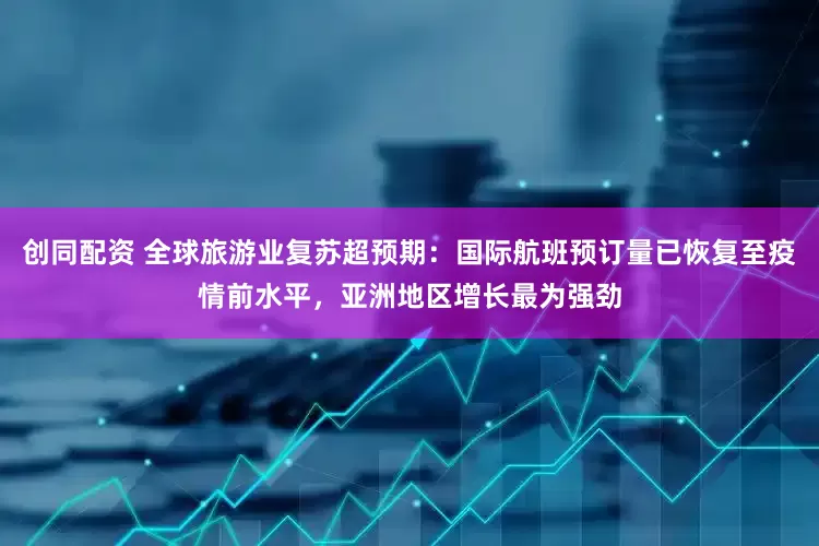 创同配资 全球旅游业复苏超预期：国际航班预订量已恢复至疫情前水平，亚洲地区增长最为强劲