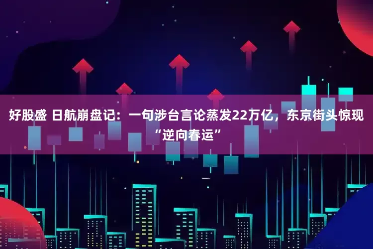 好股盛 日航崩盘记：一句涉台言论蒸发22万亿，东京街头惊现“逆向春运”