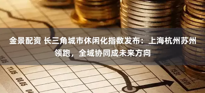 金景配资 长三角城市休闲化指数发布：上海杭州苏州领跑，全域协同成未来方向