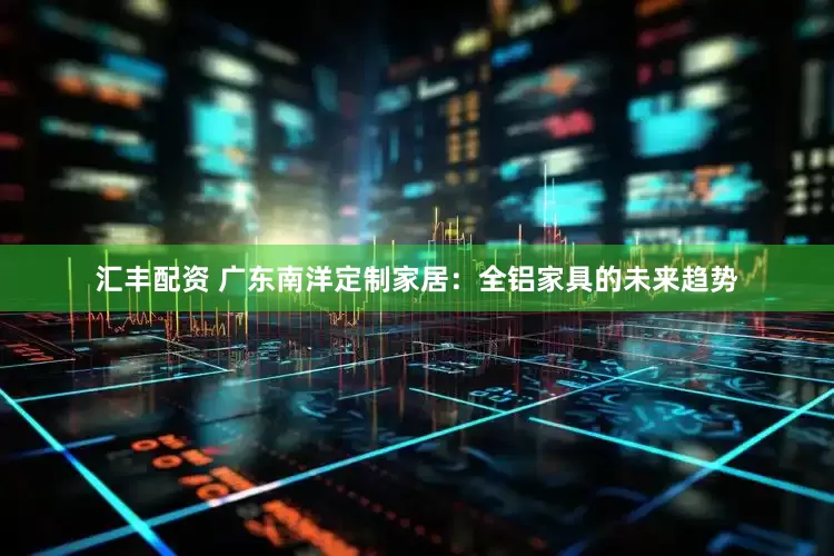 汇丰配资 广东南洋定制家居：全铝家具的未来趋势