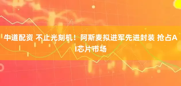 牛道配资 不止光刻机！阿斯麦拟进军先进封装 抢占AI芯片市场